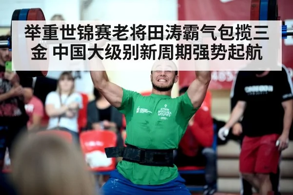 举重世锦赛老将田涛霸气包揽三金 中国大级别新周期强势起航