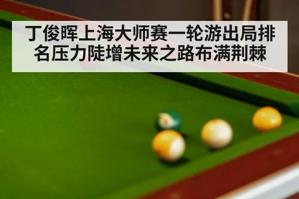 丁俊晖上海大师赛一轮游出局排名压力陡增未来之路布满荆棘