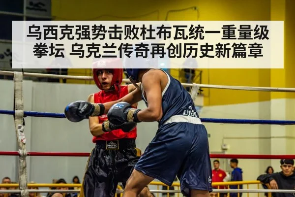 乌西克强势击败杜布瓦统一重量级拳坛 乌克兰传奇再创历史新篇章